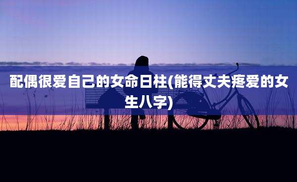 配偶很爱自己的女命日柱(能得丈夫疼爱的女生八字)
