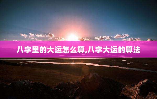 八字里的大运怎么算,八字大运的算法