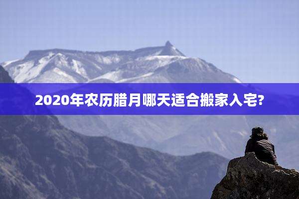 2020年农历腊月哪天适合搬家入宅?