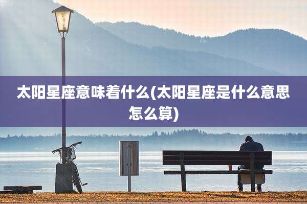 太阳星座意味着什么(太阳星座是什么意思怎么算)