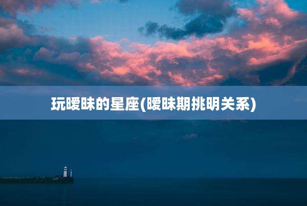 玩暧昧的星座(暧昧期挑明关系)