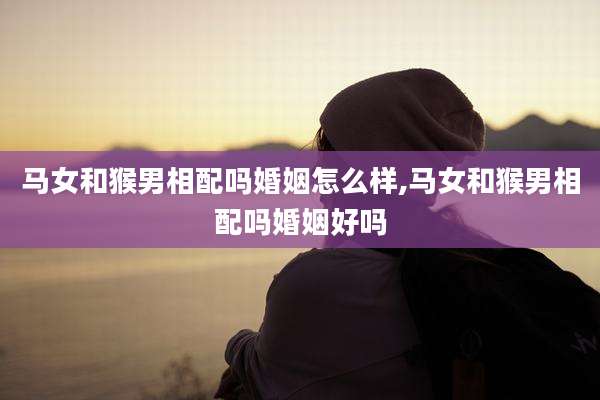 马女和猴男相配吗婚姻怎么样,马女和猴男相配吗婚姻好吗