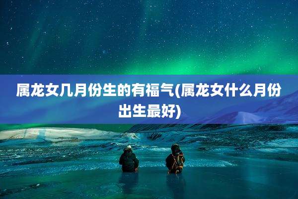 属龙女几月份生的有福气(属龙女什么月份出生最好)