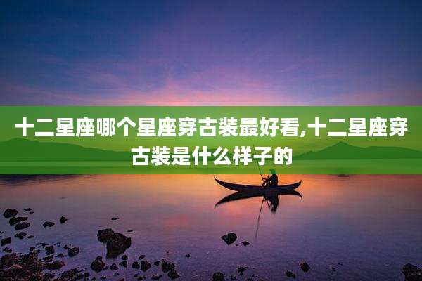 十二星座哪个星座穿古装最好看,十二星座穿古装是什么样子的
