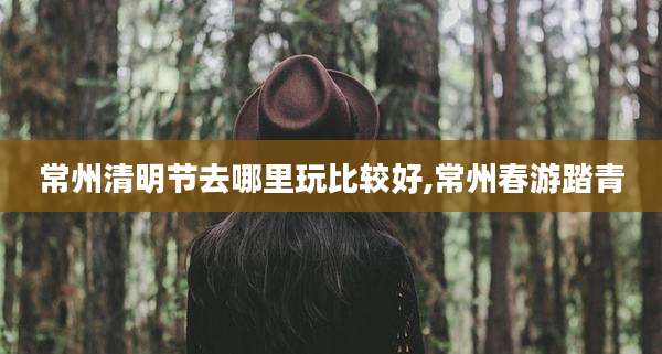 常州清明节去哪里玩比较好,常州春游踏青