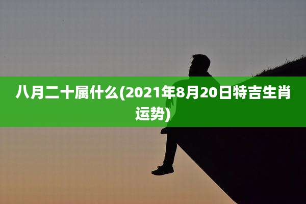 八月二十属什么(2021年8月20日特吉生肖运势)