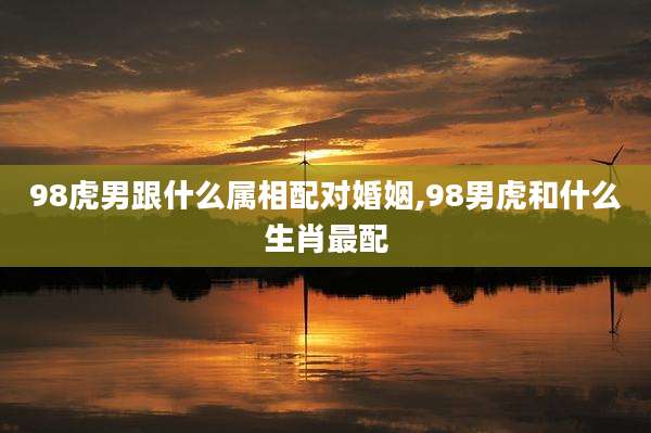 98虎男跟什么属相配对婚姻,98男虎和什么生肖最配