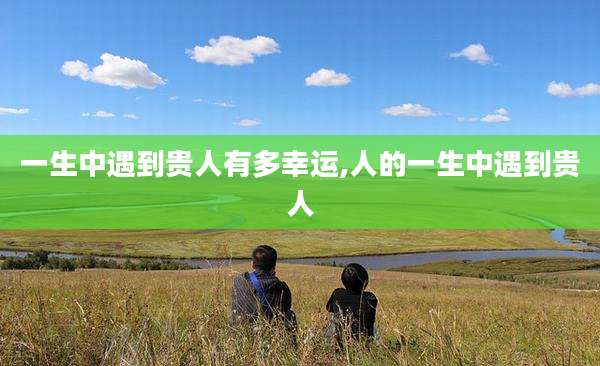 一生中遇到贵人有多幸运,人的一生中遇到贵人