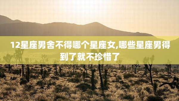 12星座男舍不得哪个星座女,哪些星座男得到了就不珍惜了