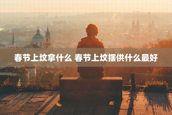 春节上坟拿什么 春节上坟摆供什么最好