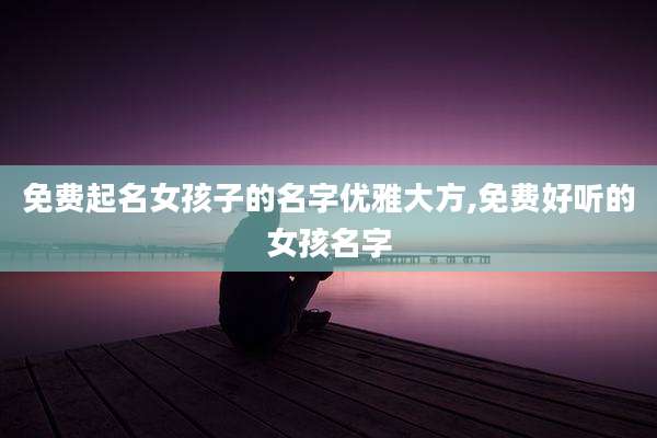 免费起名女孩子的名字优雅大方,免费好听的女孩名字