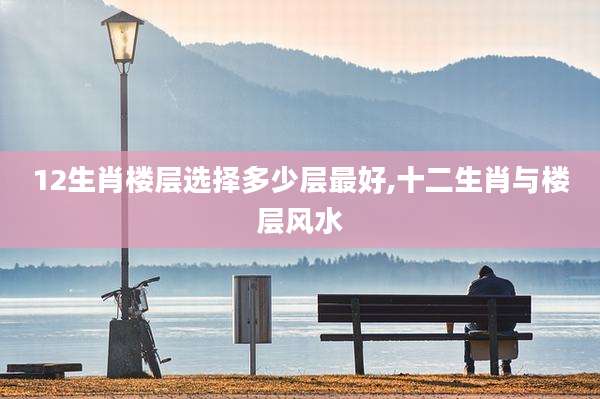 12生肖楼层选择多少层最好,十二生肖与楼层风水