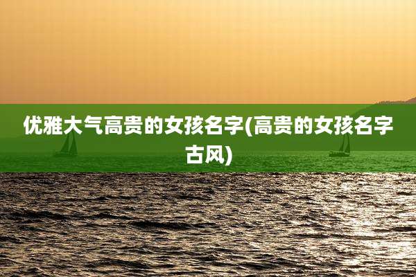 优雅大气高贵的女孩名字(高贵的女孩名字古风)