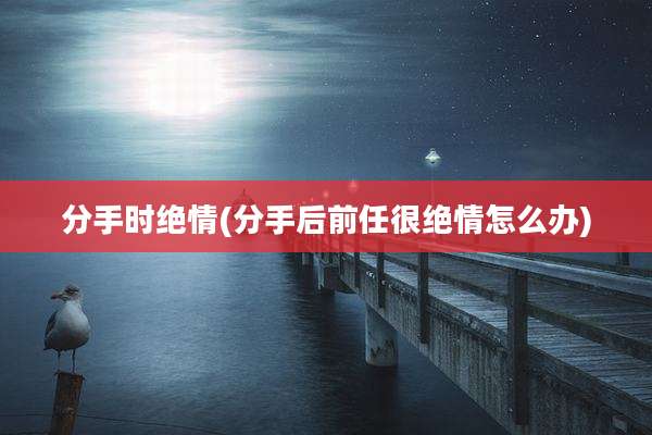 分手时绝情(分手后前任很绝情怎么办)