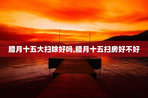 腊月十五大扫除好吗,腊月十五扫房好不好