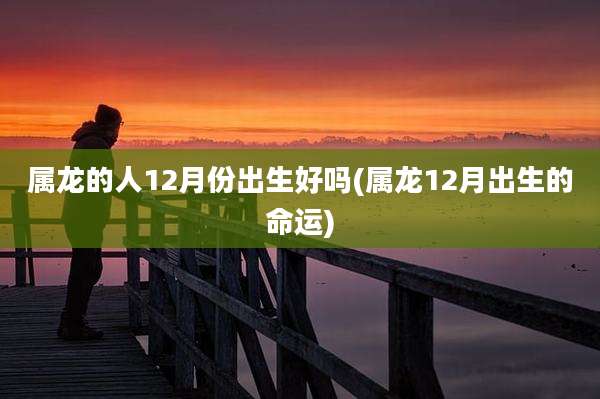 属龙的人12月份出生好吗(属龙12月出生的命运)