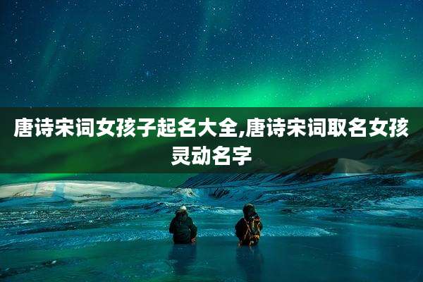 唐诗宋词女孩子起名大全,唐诗宋词取名女孩灵动名字