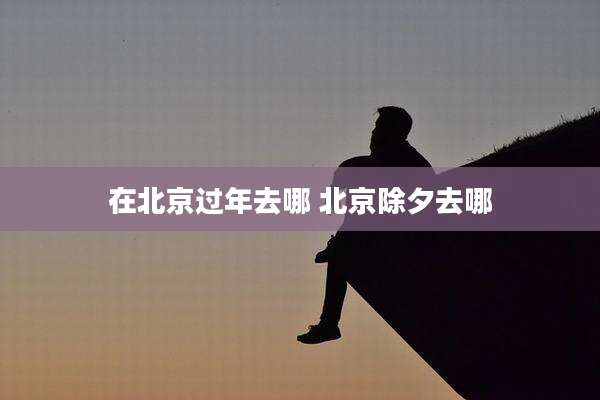 在北京过年去哪 北京除夕去哪