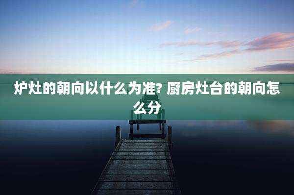 炉灶的朝向以什么为准? 厨房灶台的朝向怎么分