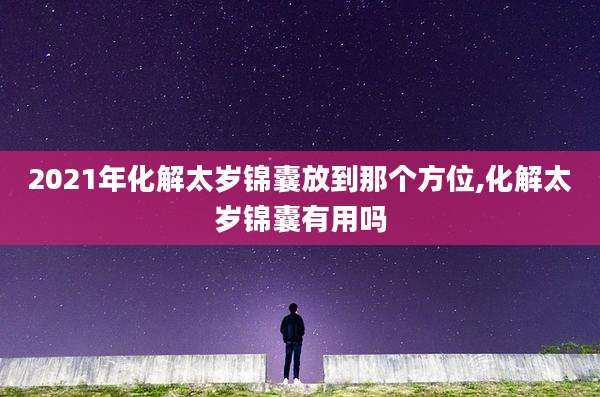 2021年化解太岁锦囊放到那个方位,化解太岁锦囊有用吗