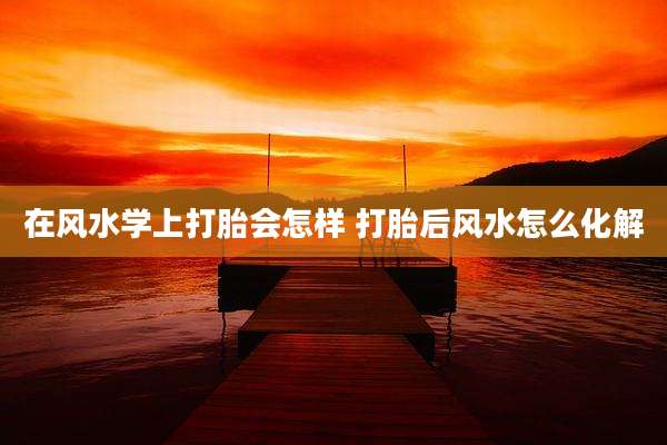 在风水学上打胎会怎样 打胎后风水怎么化解
