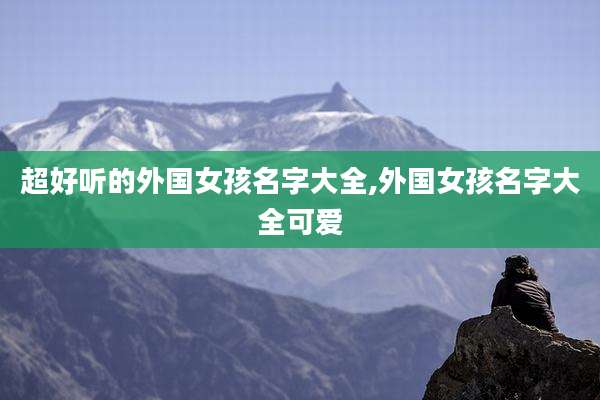 超好听的外国女孩名字大全,外国女孩名字大全可爱