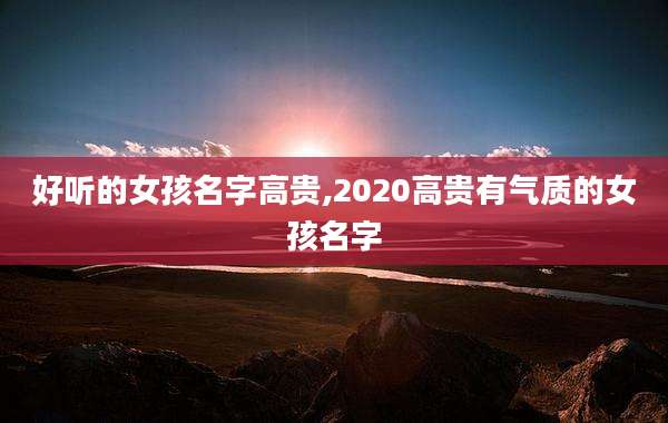 好听的女孩名字高贵,2020高贵有气质的女孩名字
