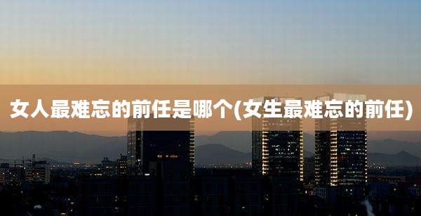 女人最难忘的前任是哪个(女生最难忘的前任)