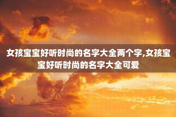 女孩宝宝好听时尚的名字大全两个字,女孩宝宝好听时尚的名字大全可爱