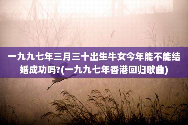 一九九七年三月三十出生牛女今年能不能结婚成功吗?(一九九七年香港回归歌曲)