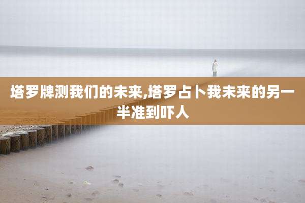 塔罗牌测我们的未来,塔罗占卜我未来的另一半准到吓人