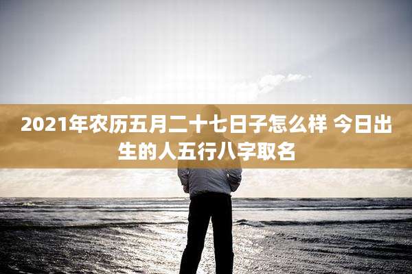 2021年农历五月二十七日子怎么样 今日出生的人五行八字取名