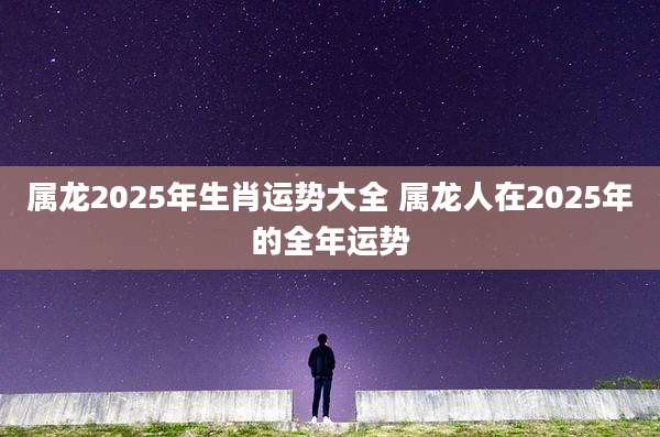 属龙2025年生肖运势大全 属龙人在2025年的全年运势