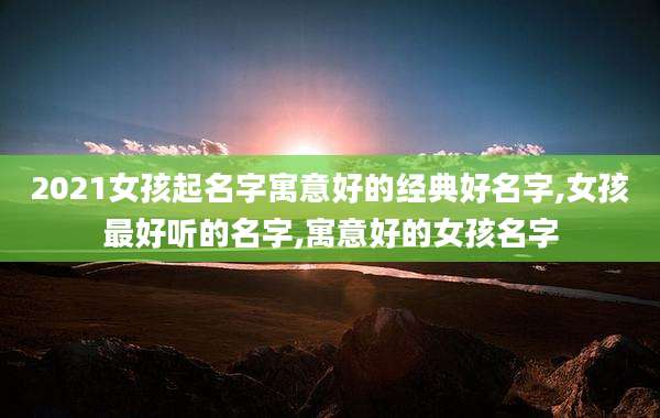 2021女孩起名字寓意好的经典好名字,女孩最好听的名字,寓意好的女孩名字
