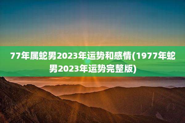 77年属蛇男2023年运势和感情(1977年蛇男2023年运势完整版)