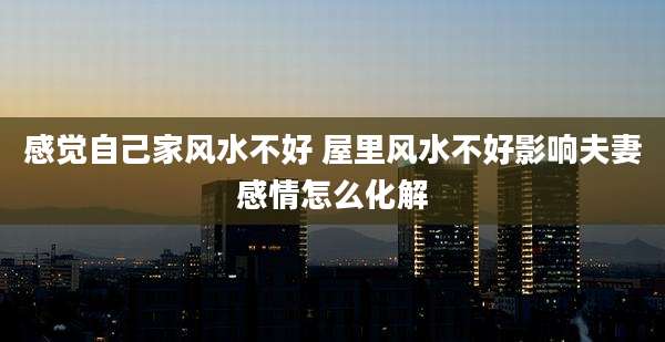 感觉自己家风水不好 屋里风水不好影响夫妻感情怎么化解
