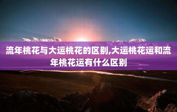 流年桃花与大运桃花的区别,大运桃花运和流年桃花运有什么区别