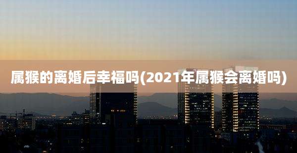 属猴的离婚后幸福吗(2021年属猴会离婚吗)
