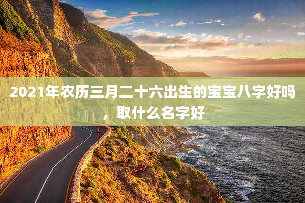 2021年农历三月二十六出生的宝宝八字好吗，取什么名字好