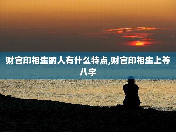 财官印相生的人有什么特点,财官印相生上等八字