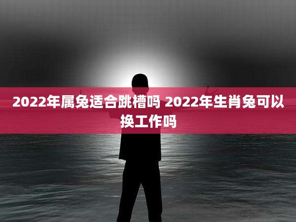 2022年属兔适合跳槽吗 2022年生肖兔可以换工作吗