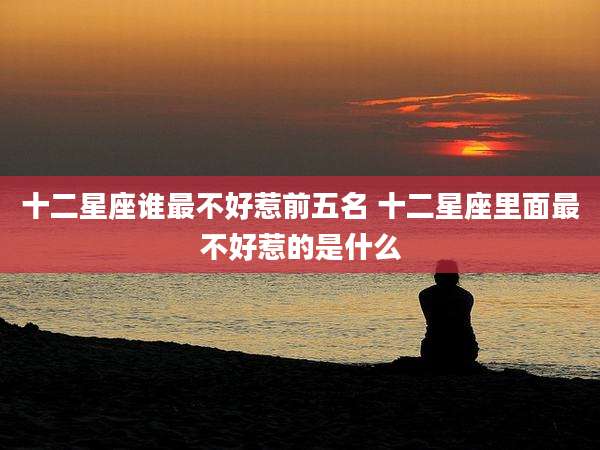 十二星座谁最不好惹前五名 十二星座里面最不好惹的是什么