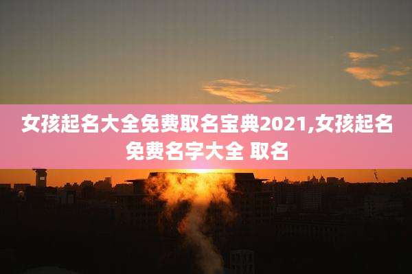 女孩起名大全免费取名宝典2021,女孩起名免费名字大全 取名