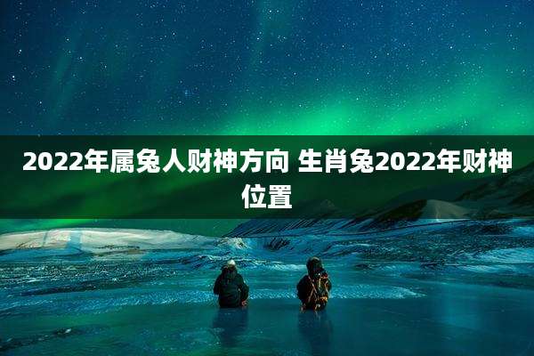 2022年属兔人财神方向 生肖兔2022年财神位置