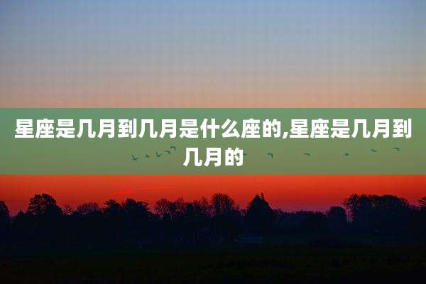 星座是几月到几月是什么座的,星座是几月到几月的