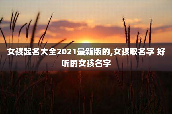 女孩起名大全2021最新版的,女孩取名字 好听的女孩名字