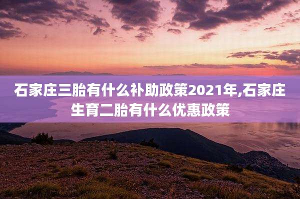 石家庄三胎有什么补助政策2021年,石家庄生育二胎有什么优惠政策