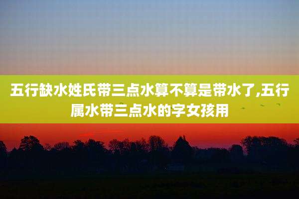 五行缺水姓氏带三点水算不算是带水了,五行属水带三点水的字女孩用