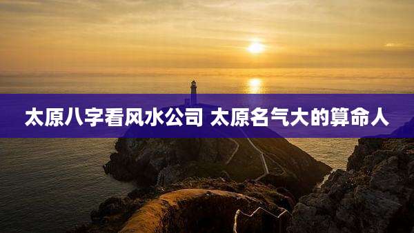 太原八字看风水公司 太原名气大的算命人