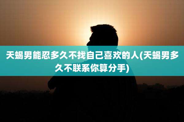 天蝎男能忍多久不找自己喜欢的人(天蝎男多久不联系你算分手)